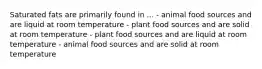 Saturated fats are primarily found in ... - animal food sources and are liquid at room temperature - plant food sources and are solid at room temperature - plant food sources and are liquid at room temperature - animal food sources and are solid at room temperature