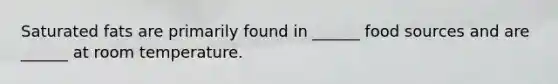 Saturated fats are primarily found in ______ food sources and are ______ at room temperature.