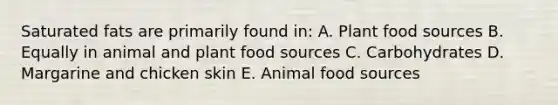 Saturated fats are primarily found in: A. Plant food sources B. Equally in animal and plant food sources C. Carbohydrates D. Margarine and chicken skin E. Animal food sources