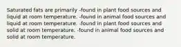 Saturated fats are primarily -found in plant food sources and liquid at room temperature. -found in animal food sources and liquid at room temperature. -found in plant food sources and solid at room temperature. -found in animal food sources and solid at room temperature.
