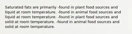 Saturated fats are primarily -found in plant food sources and liquid at room temperature. -found in animal food sources and liquid at room temperature. -found in plant food sources and solid at room temperature. -found in animal food sources and solid at room temperature.