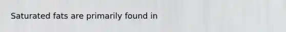 Saturated fats are primarily found in