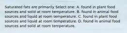 Saturated fats are primarily Select one: A. found in plant food sources and solid at room temperature. B. found in animal food sources and liquid at room temperature. C. found in plant food sources and liquid at room temperature. D. found in animal food sources and solid at room temperature.