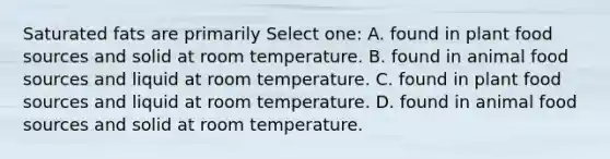 Saturated fats are primarily Select one: A. found in plant food sources and solid at room temperature. B. found in animal food sources and liquid at room temperature. C. found in plant food sources and liquid at room temperature. D. found in animal food sources and solid at room temperature.