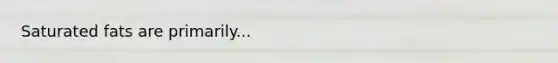 Saturated fats are primarily...