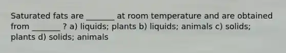 Saturated fats are _______ at room temperature and are obtained from _______ ? a) liquids; plants b) liquids; animals c) solids; plants d) solids; animals