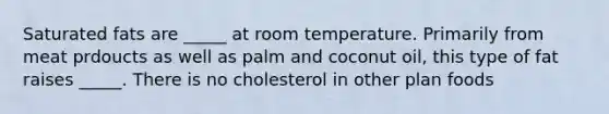 Saturated fats are _____ at room temperature. Primarily from meat prdoucts as well as palm and coconut oil, this type of fat raises _____. There is no cholesterol in other plan foods