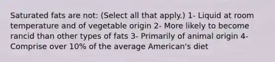 Saturated fats are not: (Select all that apply.) 1- Liquid at room temperature and of vegetable origin 2- More likely to become rancid than other types of fats 3- Primarily of animal origin 4- Comprise over 10% of the average American's diet