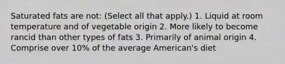 Saturated fats are not: (Select all that apply.) 1. Liquid at room temperature and of vegetable origin 2. More likely to become rancid than other types of fats 3. Primarily of animal origin 4. Comprise over 10% of the average American's diet