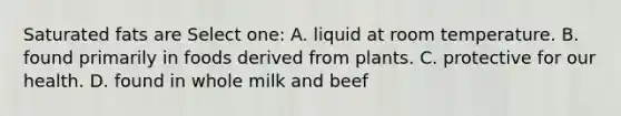 Saturated fats are Select one: A. liquid at room temperature. B. found primarily in foods derived from plants. C. protective for our health. D. found in whole milk and beef