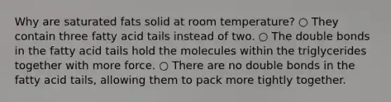 Why are saturated fats solid at room temperature? ○ They contain three fatty acid tails instead of two. ○ The double bonds in the fatty acid tails hold the molecules within the triglycerides together with more force. ○ There are no double bonds in the fatty acid tails, allowing them to pack more tightly together.