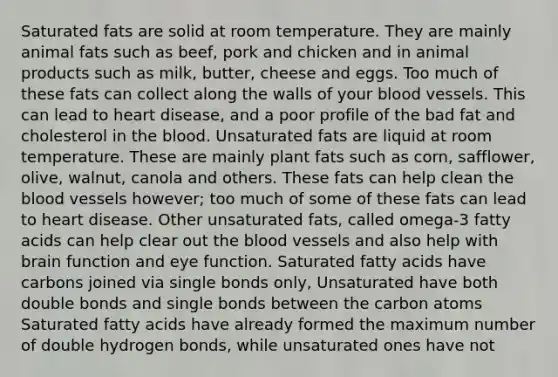 Saturated fats are solid at room temperature. They are mainly animal fats such as beef, pork and chicken and in animal products such as milk, butter, cheese and eggs. Too much of these fats can collect along the walls of your blood vessels. This can lead to heart disease, and a poor profile of the bad fat and cholesterol in the blood. Unsaturated fats are liquid at room temperature. These are mainly plant fats such as corn, safflower, olive, walnut, canola and others. These fats can help clean the blood vessels however; too much of some of these fats can lead to heart disease. Other unsaturated fats, called omega-3 fatty acids can help clear out the blood vessels and also help with brain function and eye function. Saturated fatty acids have carbons joined via single bonds only, Unsaturated have both double bonds and single bonds between the carbon atoms Saturated fatty acids have already formed the maximum number of double hydrogen bonds, while unsaturated ones have not