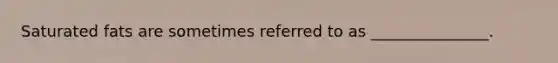 Saturated fats are sometimes referred to as _______________.