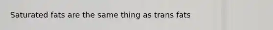 Saturated fats are the same thing as trans fats
