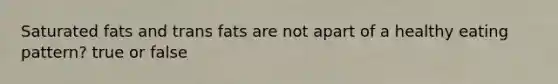 Saturated fats and trans fats are not apart of a healthy eating pattern? true or false