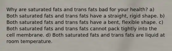 Why are saturated fats and trans fats bad for your health? a) Both saturated fats and trans fats have a straight, rigid shape. b) Both saturated fats and trans fats have a bent, flexible shape. c) Both saturated fats and trans fats cannot pack tightly into the cell membrane. d) Both saturated fats and trans fats are liquid at room temperature.