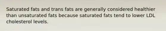 Saturated fats and trans fats are generally considered healthier than unsaturated fats because saturated fats tend to lower LDL cholesterol levels.