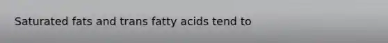 Saturated fats and trans fatty acids tend to