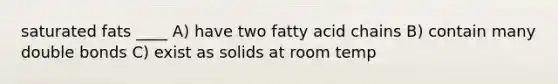 saturated fats ____ A) have two fatty acid chains B) contain many double bonds C) exist as solids at room temp