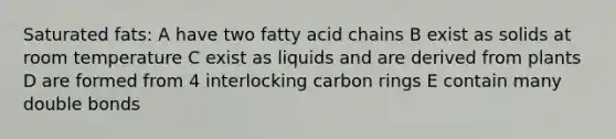 Saturated fats: A have two fatty acid chains B exist as solids at room temperature C exist as liquids and are derived from plants D are formed from 4 interlocking carbon rings E contain many double bonds