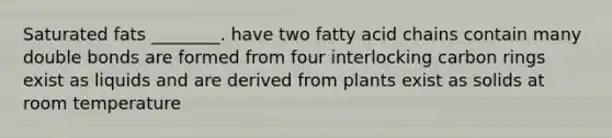 Saturated fats ________. have two fatty acid chains contain many double bonds are formed from four interlocking carbon rings exist as liquids and are derived from plants exist as solids at room temperature