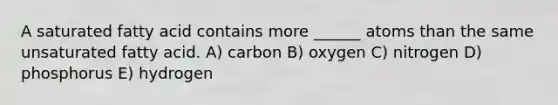 A saturated fatty acid contains more ______ atoms than the same unsaturated fatty acid. A) carbon B) oxygen C) nitrogen D) phosphorus E) hydrogen