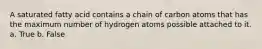 A saturated fatty acid contains a chain of carbon atoms that has the maximum number of hydrogen atoms possible attached to it. a. True b. False