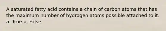 A saturated fatty acid contains a chain of carbon atoms that has the maximum number of hydrogen atoms possible attached to it. a. True b. False