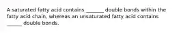 A saturated fatty acid contains _______ double bonds within the fatty acid chain, whereas an unsaturated fatty acid contains ______ double bonds.