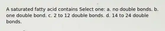 A saturated fatty acid contains Select one: a. no double bonds. b. one double bond. c. 2 to 12 double bonds. d. 14 to 24 double bonds.