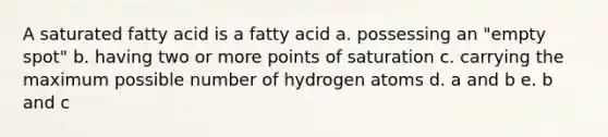 A saturated fatty acid is a fatty acid a. possessing an "empty spot" b. having two or more points of saturation c. carrying the maximum possible number of hydrogen atoms d. a and b e. b and c