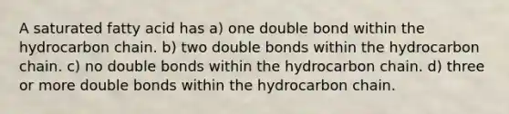 A saturated fatty acid has a) one double bond within the hydrocarbon chain. b) two double bonds within the hydrocarbon chain. c) no double bonds within the hydrocarbon chain. d) three or more double bonds within the hydrocarbon chain.