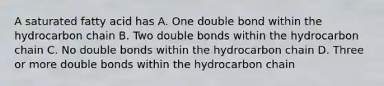 A saturated fatty acid has A. One double bond within the hydrocarbon chain B. Two double bonds within the hydrocarbon chain C. No double bonds within the hydrocarbon chain D. Three or more double bonds within the hydrocarbon chain