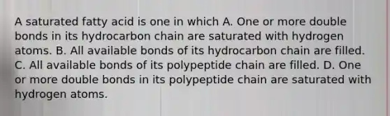 A saturated fatty acid is one in which A. One or more double bonds in its hydrocarbon chain are saturated with hydrogen atoms. B. All available bonds of its hydrocarbon chain are filled. C. All available bonds of its polypeptide chain are filled. D. One or more double bonds in its polypeptide chain are saturated with hydrogen atoms.