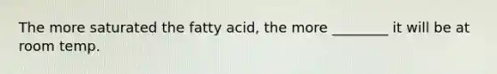 The more saturated the fatty acid, the more ________ it will be at room temp.