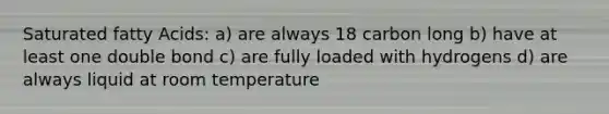 Saturated fatty Acids: a) are always 18 carbon long b) have at least one double bond c) are fully loaded with hydrogens d) are always liquid at room temperature