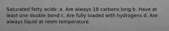 Saturated fatty acids: a. Are always 18 carbons long b. Have at least one double bond c. Are fully loaded with hydrogens d. Are always liquid at room temperature.