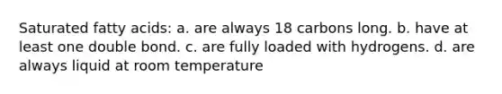 Saturated fatty acids: a. are always 18 carbons long. b. have at least one double bond. c. are fully loaded with hydrogens. d. are always liquid at room temperature