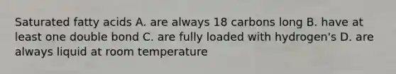 Saturated fatty acids A. are always 18 carbons long B. have at least one double bond C. are fully loaded with hydrogen's D. are always liquid at room temperature