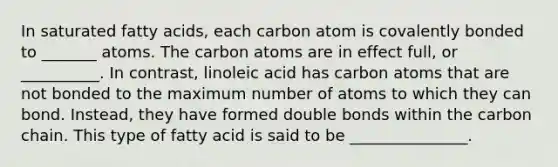 In saturated fatty acids, each carbon atom is covalently bonded to _______ atoms. The carbon atoms are in effect full, or __________. In contrast, linoleic acid has carbon atoms that are not bonded to the maximum number of atoms to which they can bond. Instead, they have formed double bonds within the carbon chain. This type of fatty acid is said to be _______________.