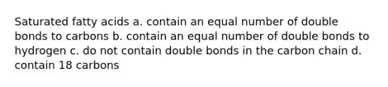 Saturated fatty acids a. contain an equal number of double bonds to carbons b. contain an equal number of double bonds to hydrogen c. do not contain double bonds in the carbon chain d. contain 18 carbons