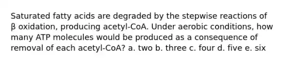 Saturated fatty acids are degraded by the stepwise reactions of β oxidation, producing acetyl-CoA. Under aerobic conditions, how many ATP molecules would be produced as a consequence of removal of each acetyl-CoA? a. two b. three c. four d. five e. six