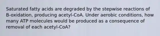 Saturated fatty acids are degraded by the stepwise reactions of B-oxidation, producing acetyl-CoA. Under aerobic conditions, how many ATP molecules would be produced as a consequence of removal of each acetyl-CoA?