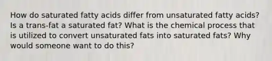 How do saturated fatty acids differ from unsaturated fatty acids? Is a trans-fat a saturated fat? What is the chemical process that is utilized to convert unsaturated fats into saturated fats? Why would someone want to do this?