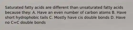 Saturated fatty acids are different than unsaturated fatty acids because they: A. Have an even number of carbon atoms B. Have short hydrophobic tails C. Mostly have cis double bonds D. Have no C=C double bonds