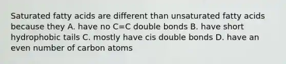 Saturated fatty acids are different than unsaturated fatty acids because they A. have no C=C double bonds B. have short hydrophobic tails C. mostly have cis double bonds D. have an even number of carbon atoms