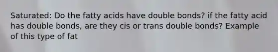 Saturated: Do the fatty acids have double bonds? if the fatty acid has double bonds, are they cis or trans double bonds? Example of this type of fat