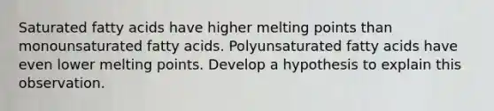 Saturated fatty acids have higher melting points than monounsaturated fatty acids. Polyunsaturated fatty acids have even lower melting points. Develop a hypothesis to explain this observation.