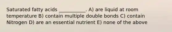 Saturated fatty acids ___________. A) are liquid at room temperature B) contain multiple double bonds C) contain Nitrogen D) are an essential nutrient E) none of the above