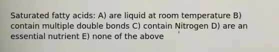 Saturated fatty acids: A) are liquid at room temperature B) contain multiple double bonds C) contain Nitrogen D) are an essential nutrient E) none of the above